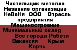 Чистильщик металла › Название организации ­ НеВаНи, ООО › Отрасль предприятия ­ Машиностроение › Минимальный оклад ­ 50 000 - Все города Работа » Вакансии   . Крым,Керчь